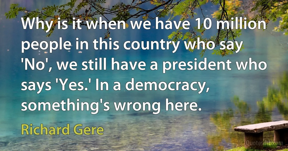 Why is it when we have 10 million people in this country who say 'No', we still have a president who says 'Yes.' In a democracy, something's wrong here. (Richard Gere)