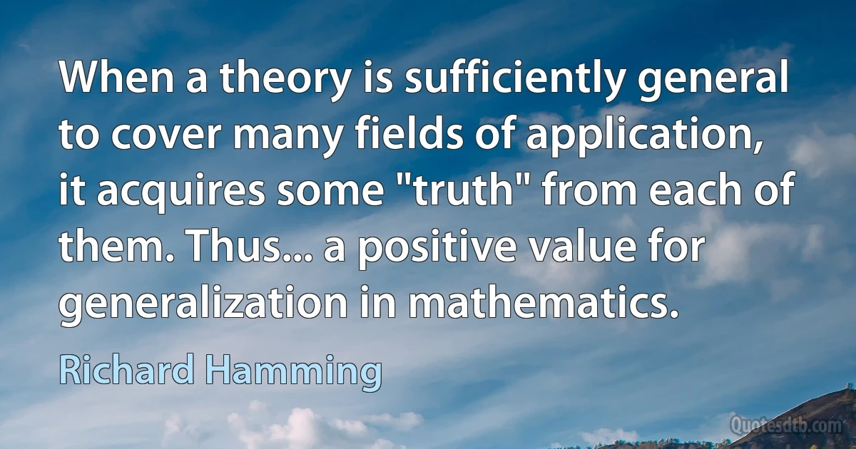 When a theory is sufficiently general to cover many fields of application, it acquires some "truth" from each of them. Thus... a positive value for generalization in mathematics. (Richard Hamming)