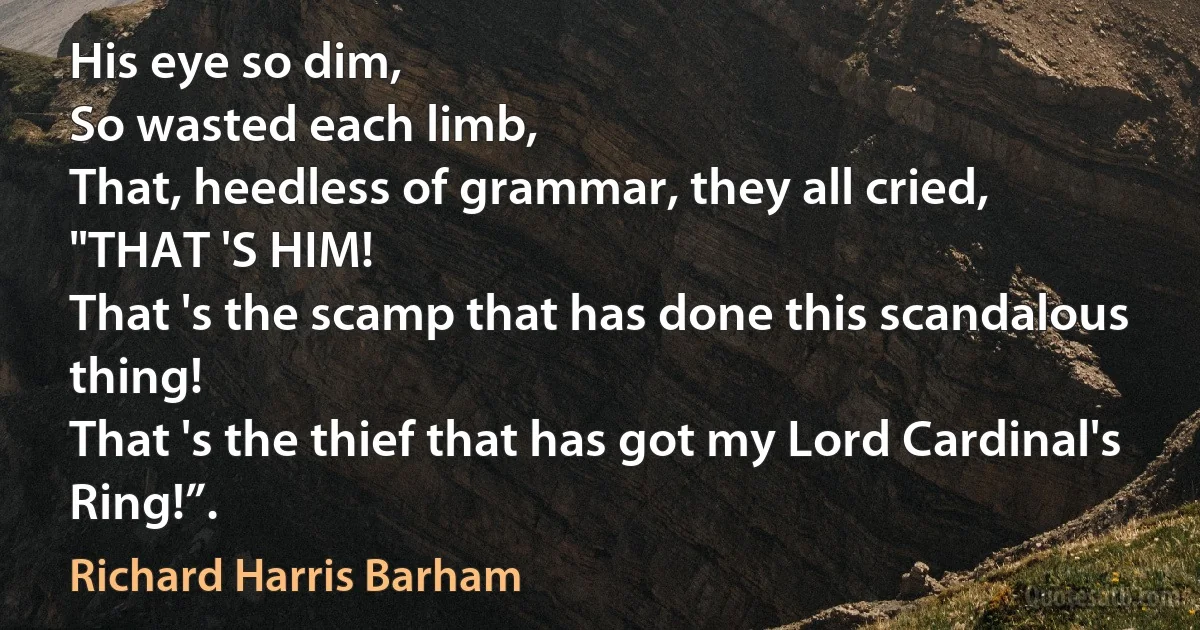 His eye so dim,
So wasted each limb,
That, heedless of grammar, they all cried,
"THAT 'S HIM!
That 's the scamp that has done this scandalous thing!
That 's the thief that has got my Lord Cardinal's Ring!”. (Richard Harris Barham)