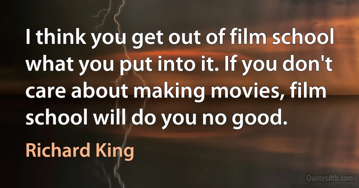 I think you get out of film school what you put into it. If you don't care about making movies, film school will do you no good. (Richard King)