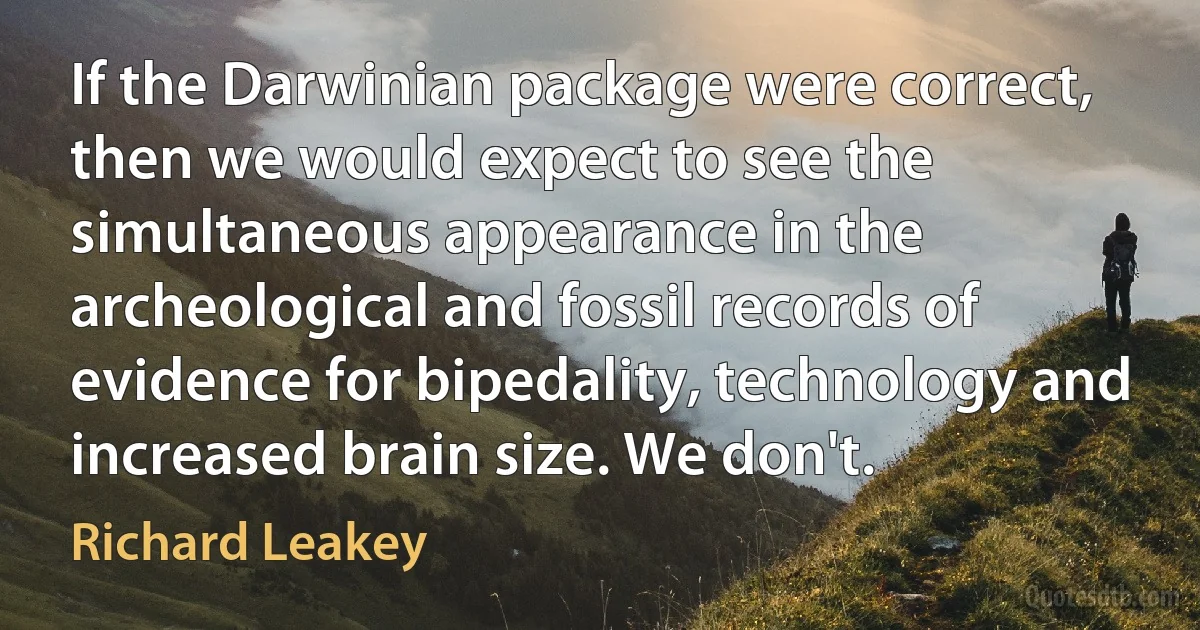 If the Darwinian package were correct, then we would expect to see the simultaneous appearance in the archeological and fossil records of evidence for bipedality, technology and increased brain size. We don't. (Richard Leakey)