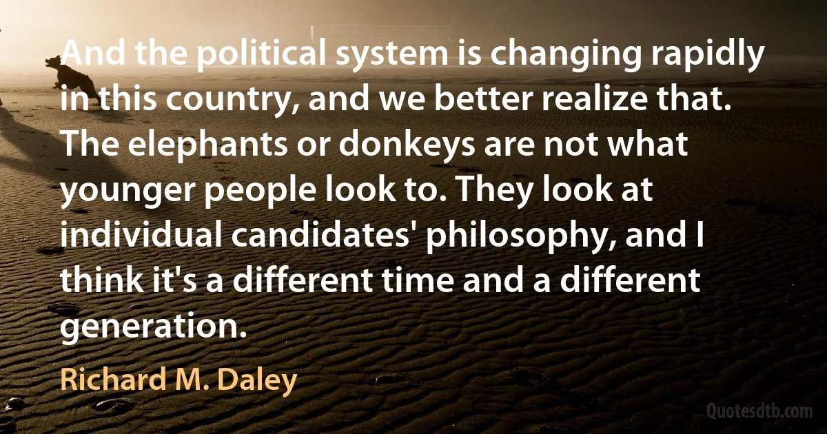 And the political system is changing rapidly in this country, and we better realize that. The elephants or donkeys are not what younger people look to. They look at individual candidates' philosophy, and I think it's a different time and a different generation. (Richard M. Daley)