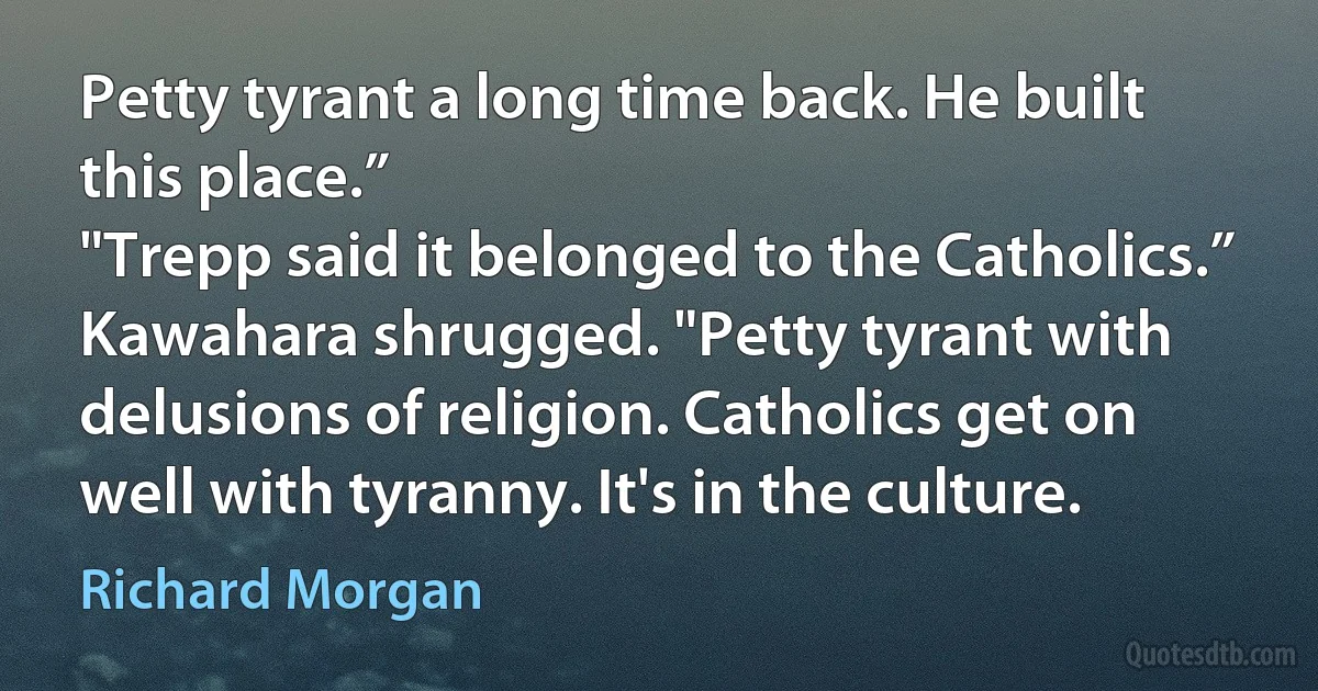 Petty tyrant a long time back. He built this place.”
"Trepp said it belonged to the Catholics.”
Kawahara shrugged. "Petty tyrant with delusions of religion. Catholics get on well with tyranny. It's in the culture. (Richard Morgan)