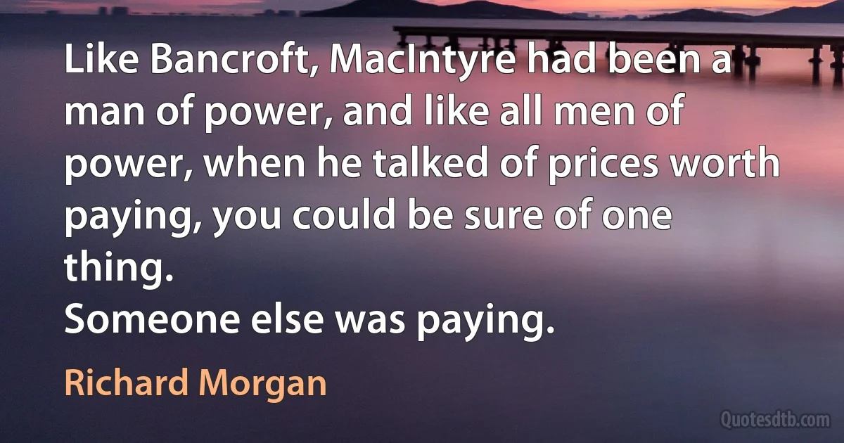 Like Bancroft, MacIntyre had been a man of power, and like all men of power, when he talked of prices worth paying, you could be sure of one thing.
Someone else was paying. (Richard Morgan)