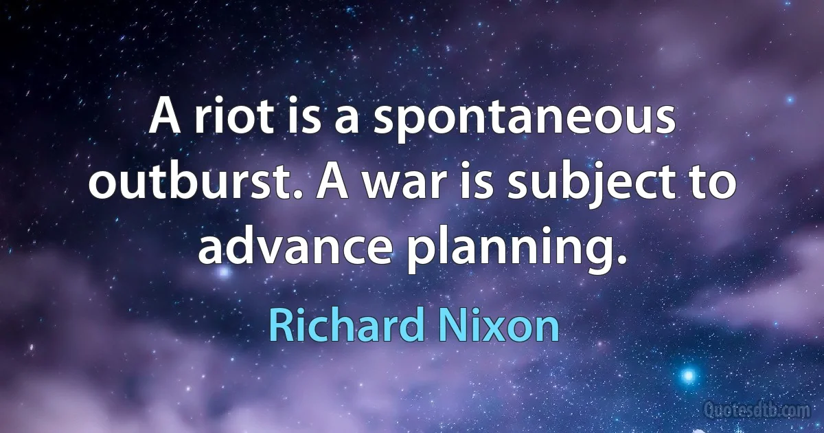 A riot is a spontaneous outburst. A war is subject to advance planning. (Richard Nixon)