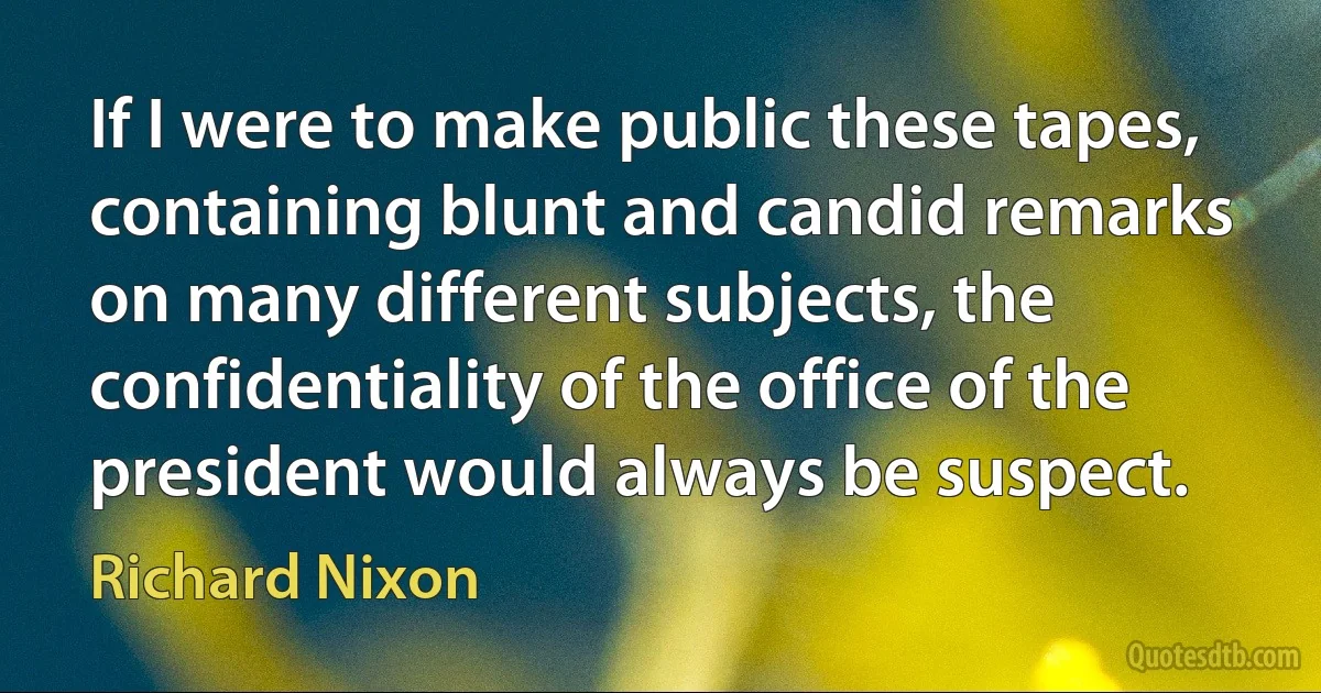 If I were to make public these tapes, containing blunt and candid remarks on many different subjects, the confidentiality of the office of the president would always be suspect. (Richard Nixon)