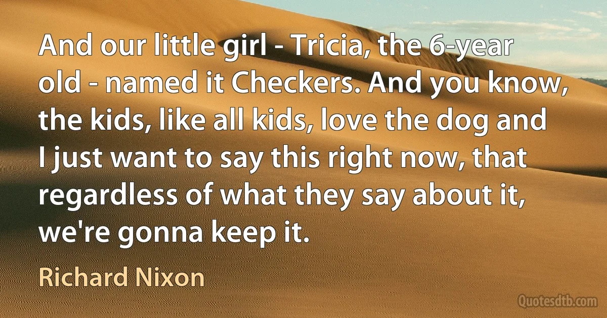 And our little girl - Tricia, the 6-year old - named it Checkers. And you know, the kids, like all kids, love the dog and I just want to say this right now, that regardless of what they say about it, we're gonna keep it. (Richard Nixon)