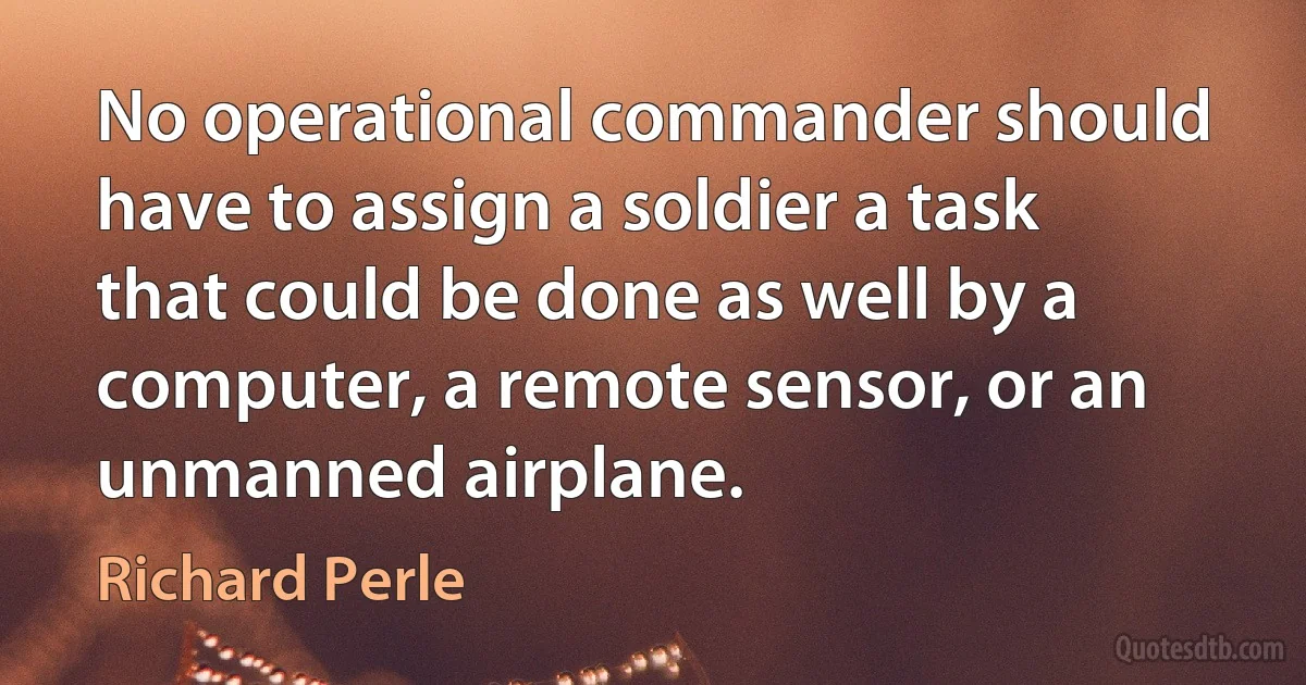 No operational commander should have to assign a soldier a task that could be done as well by a computer, a remote sensor, or an unmanned airplane. (Richard Perle)