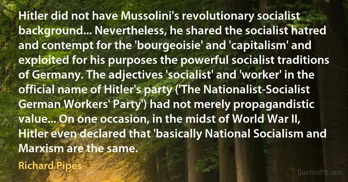 Hitler did not have Mussolini's revolutionary socialist background... Nevertheless, he shared the socialist hatred and contempt for the 'bourgeoisie' and 'capitalism' and exploited for his purposes the powerful socialist traditions of Germany. The adjectives 'socialist' and 'worker' in the official name of Hitler's party ('The Nationalist-Socialist German Workers' Party') had not merely propagandistic value... On one occasion, in the midst of World War II, Hitler even declared that 'basically National Socialism and Marxism are the same. (Richard Pipes)