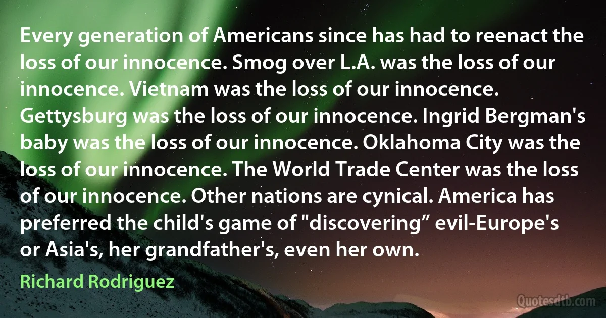 Every generation of Americans since has had to reenact the loss of our innocence. Smog over L.A. was the loss of our innocence. Vietnam was the loss of our innocence. Gettysburg was the loss of our innocence. Ingrid Bergman's baby was the loss of our innocence. Oklahoma City was the loss of our innocence. The World Trade Center was the loss of our innocence. Other nations are cynical. America has preferred the child's game of "discovering” evil-Europe's or Asia's, her grandfather's, even her own. (Richard Rodriguez)