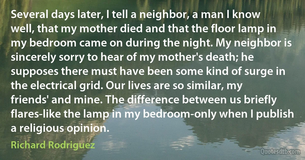 Several days later, I tell a neighbor, a man I know well, that my mother died and that the floor lamp in my bedroom came on during the night. My neighbor is sincerely sorry to hear of my mother's death; he supposes there must have been some kind of surge in the electrical grid. Our lives are so similar, my friends' and mine. The difference between us briefly flares-like the lamp in my bedroom-only when I publish a religious opinion. (Richard Rodriguez)