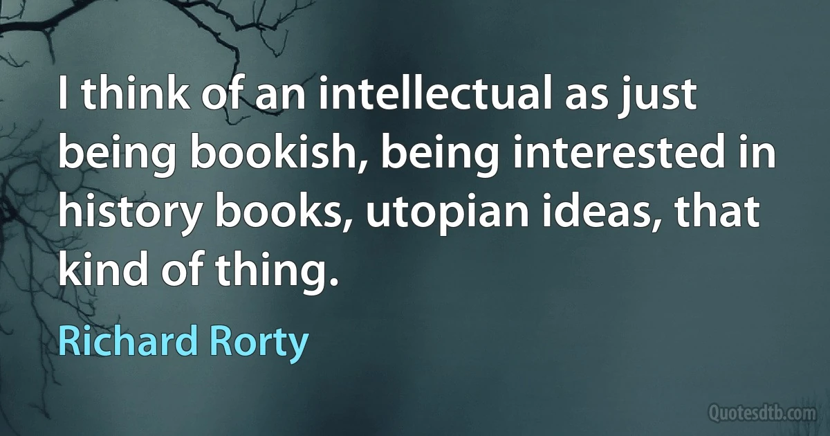 I think of an intellectual as just being bookish, being interested in history books, utopian ideas, that kind of thing. (Richard Rorty)