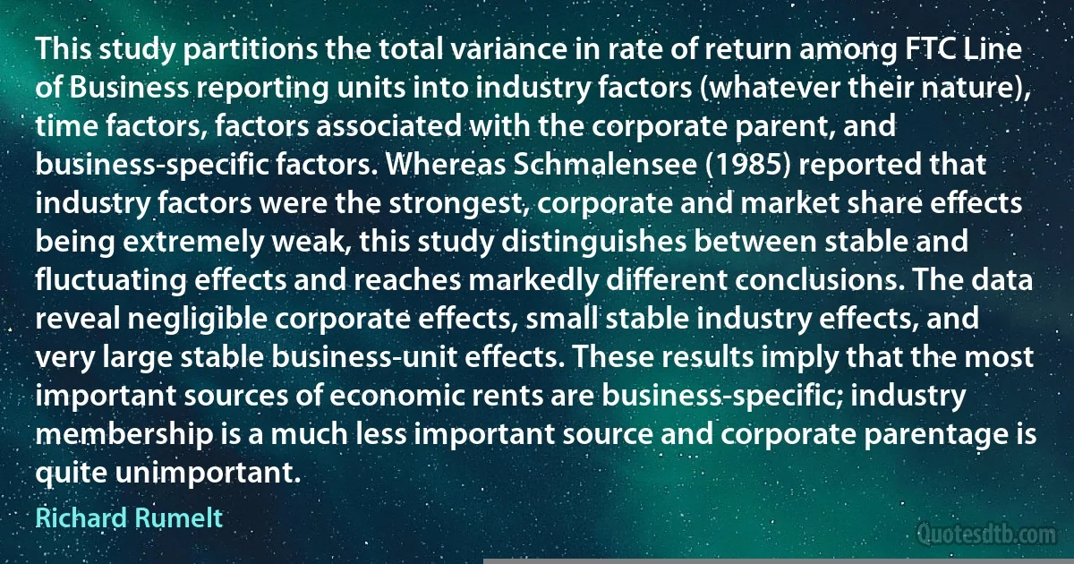 This study partitions the total variance in rate of return among FTC Line of Business reporting units into industry factors (whatever their nature), time factors, factors associated with the corporate parent, and business-specific factors. Whereas Schmalensee (1985) reported that industry factors were the strongest, corporate and market share effects being extremely weak, this study distinguishes between stable and fluctuating effects and reaches markedly different conclusions. The data reveal negligible corporate effects, small stable industry effects, and very large stable business-unit effects. These results imply that the most important sources of economic rents are business-specific; industry membership is a much less important source and corporate parentage is quite unimportant. (Richard Rumelt)