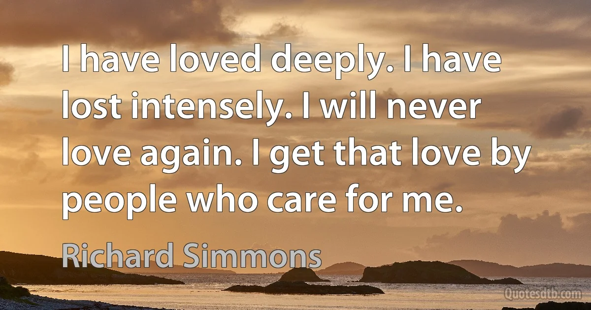 I have loved deeply. I have lost intensely. I will never love again. I get that love by people who care for me. (Richard Simmons)