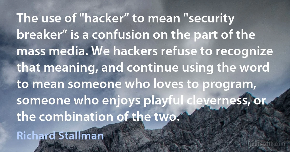 The use of "hacker” to mean "security breaker” is a confusion on the part of the mass media. We hackers refuse to recognize that meaning, and continue using the word to mean someone who loves to program, someone who enjoys playful cleverness, or the combination of the two. (Richard Stallman)