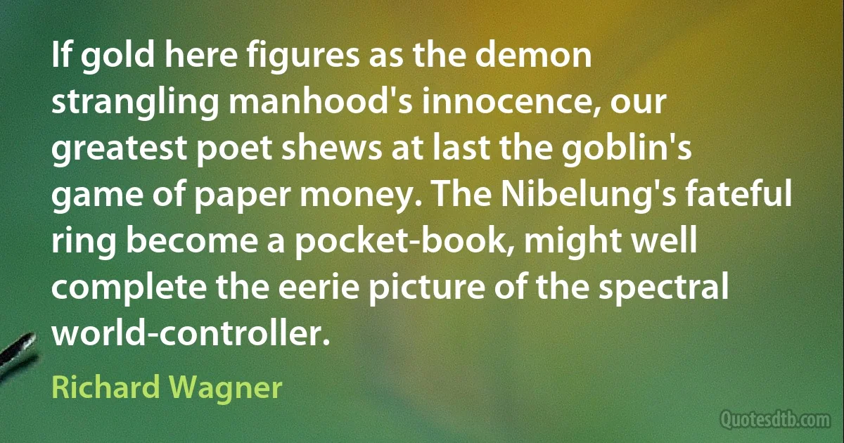 If gold here figures as the demon strangling manhood's innocence, our greatest poet shews at last the goblin's game of paper money. The Nibelung's fateful ring become a pocket-book, might well complete the eerie picture of the spectral world-controller. (Richard Wagner)