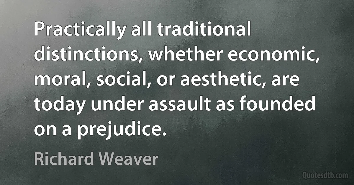 Practically all traditional distinctions, whether economic, moral, social, or aesthetic, are today under assault as founded on a prejudice. (Richard Weaver)