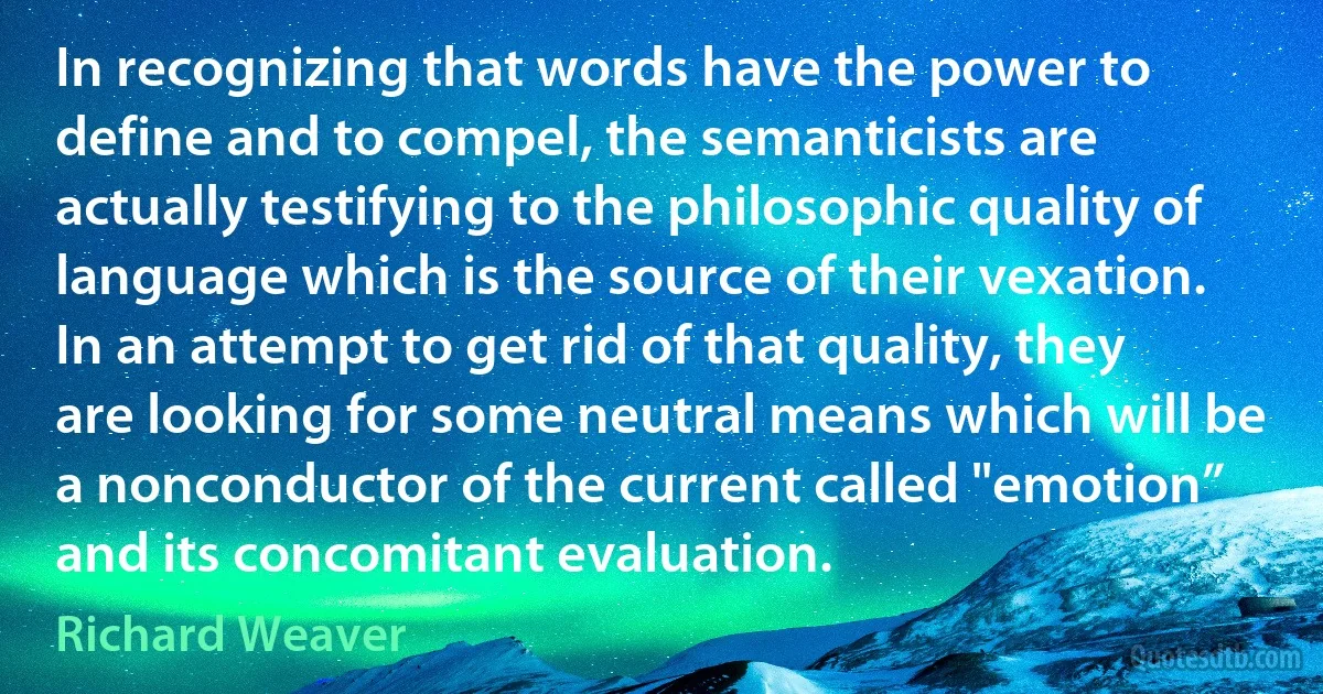 In recognizing that words have the power to define and to compel, the semanticists are actually testifying to the philosophic quality of language which is the source of their vexation. In an attempt to get rid of that quality, they are looking for some neutral means which will be a nonconductor of the current called "emotion” and its concomitant evaluation. (Richard Weaver)