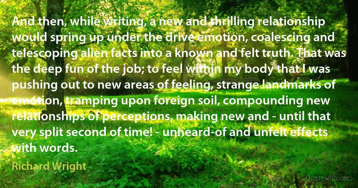 And then, while writing, a new and thrilling relationship would spring up under the drive emotion, coalescing and telescoping alien facts into a known and felt truth. That was the deep fun of the job; to feel within my body that I was pushing out to new areas of feeling, strange landmarks of emotion, tramping upon foreign soil, compounding new relationships of perceptions, making new and - until that very split second of time! - unheard-of and unfelt effects with words. (Richard Wright)