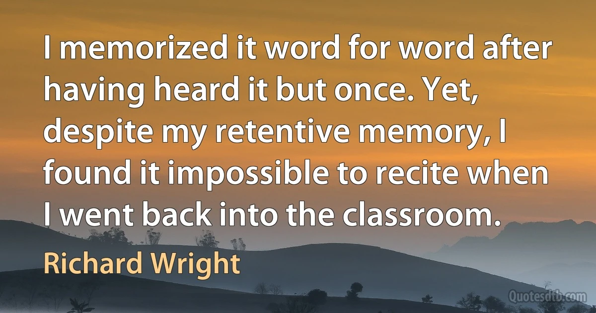 I memorized it word for word after having heard it but once. Yet, despite my retentive memory, I found it impossible to recite when I went back into the classroom. (Richard Wright)