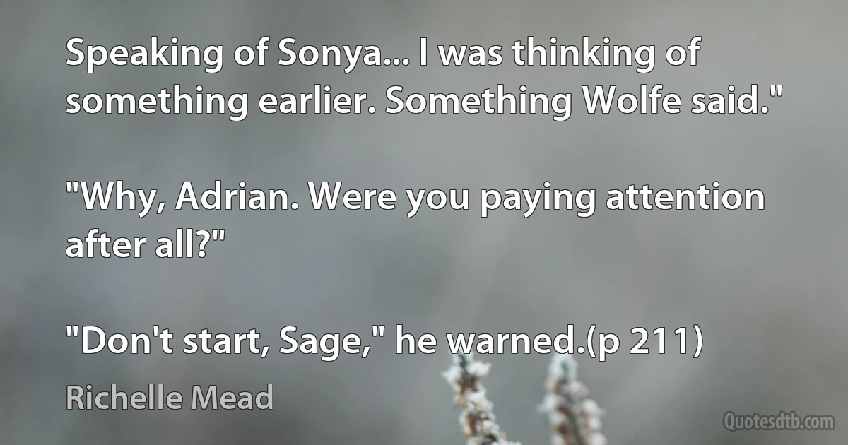 Speaking of Sonya... I was thinking of something earlier. Something Wolfe said."

"Why, Adrian. Were you paying attention after all?"

"Don't start, Sage," he warned.(p 211) (Richelle Mead)