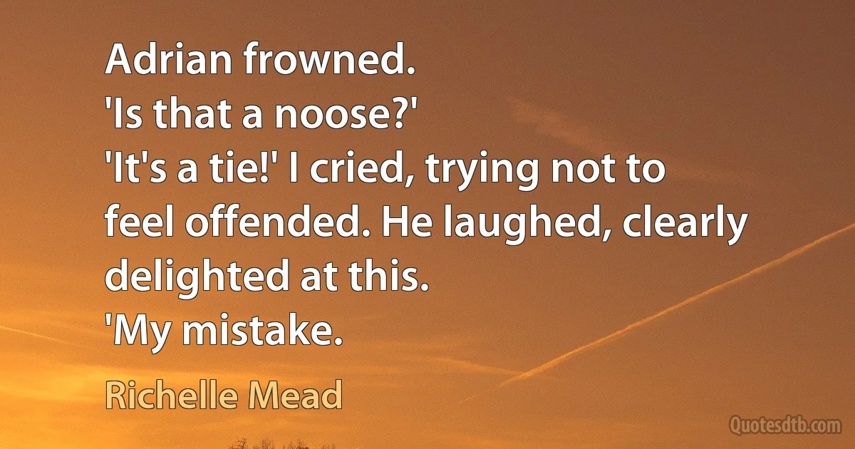 Adrian frowned.
'Is that a noose?'
'It's a tie!' I cried, trying not to feel offended. He laughed, clearly delighted at this.
'My mistake. (Richelle Mead)