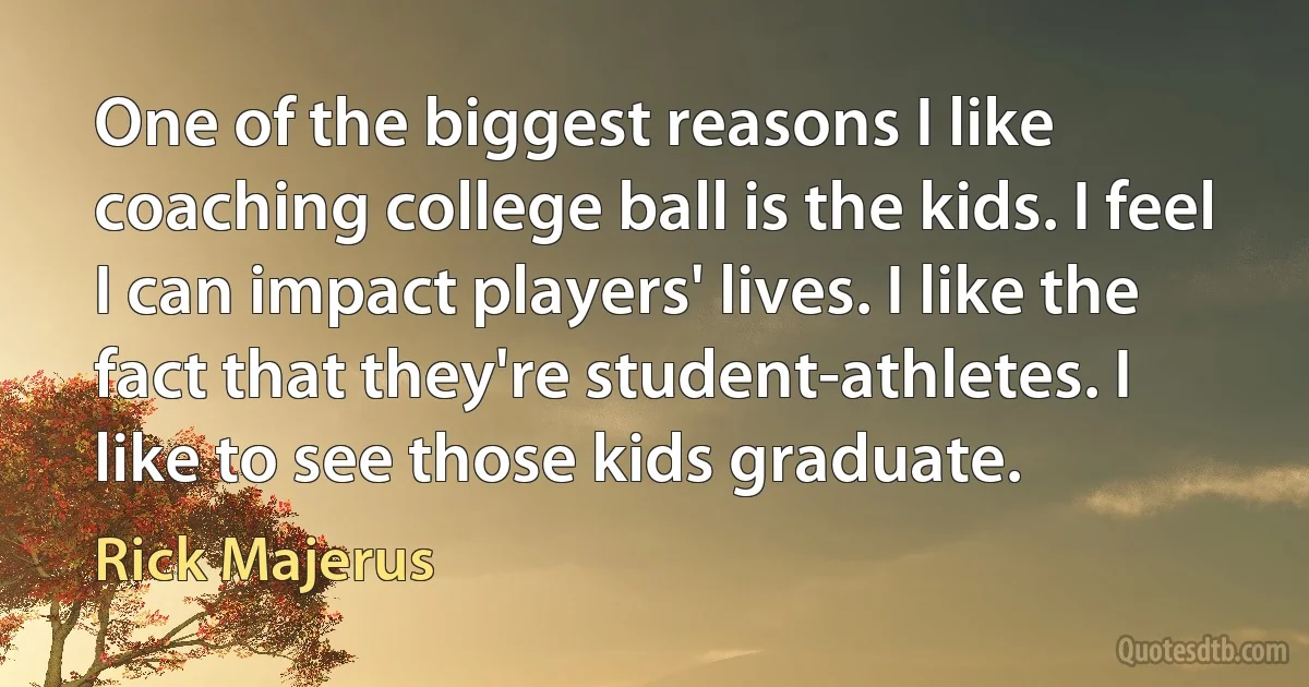 One of the biggest reasons I like coaching college ball is the kids. I feel I can impact players' lives. I like the fact that they're student-athletes. I like to see those kids graduate. (Rick Majerus)