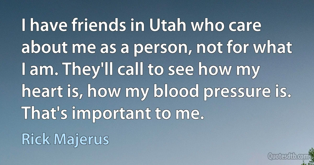 I have friends in Utah who care about me as a person, not for what I am. They'll call to see how my heart is, how my blood pressure is. That's important to me. (Rick Majerus)