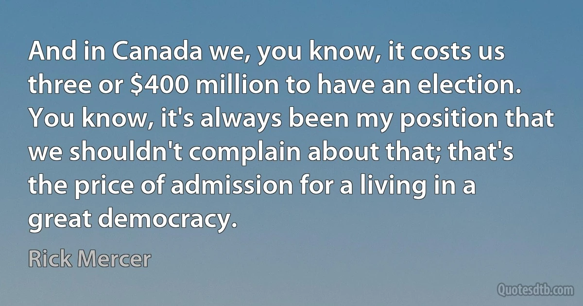 And in Canada we, you know, it costs us three or $400 million to have an election. You know, it's always been my position that we shouldn't complain about that; that's the price of admission for a living in a great democracy. (Rick Mercer)