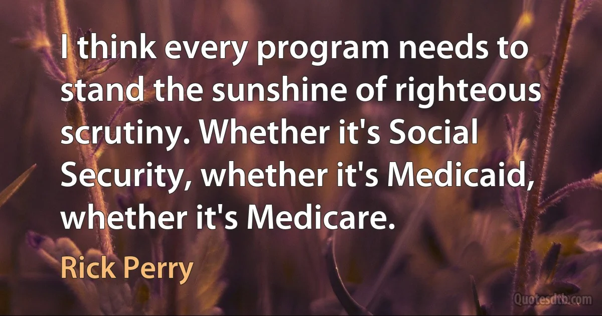 I think every program needs to stand the sunshine of righteous scrutiny. Whether it's Social Security, whether it's Medicaid, whether it's Medicare. (Rick Perry)