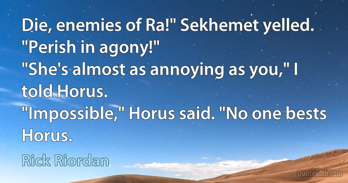 Die, enemies of Ra!" Sekhemet yelled. "Perish in agony!"
"She's almost as annoying as you," I told Horus.
"Impossible," Horus said. "No one bests Horus. (Rick Riordan)