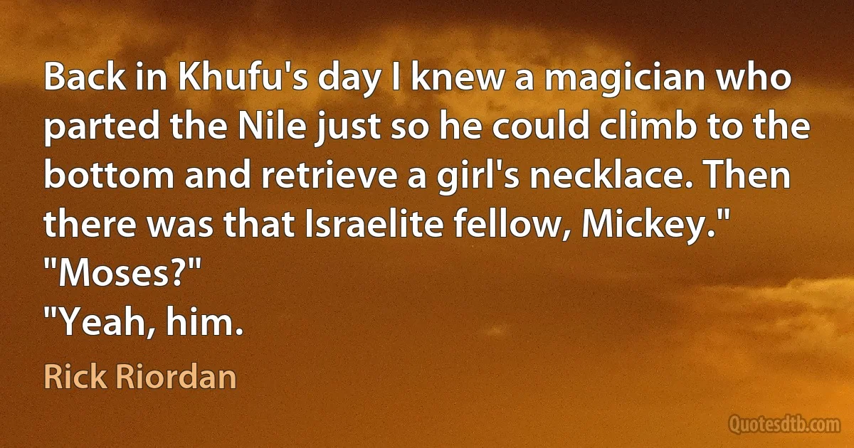 Back in Khufu's day I knew a magician who parted the Nile just so he could climb to the bottom and retrieve a girl's necklace. Then there was that Israelite fellow, Mickey."
"Moses?"
"Yeah, him. (Rick Riordan)