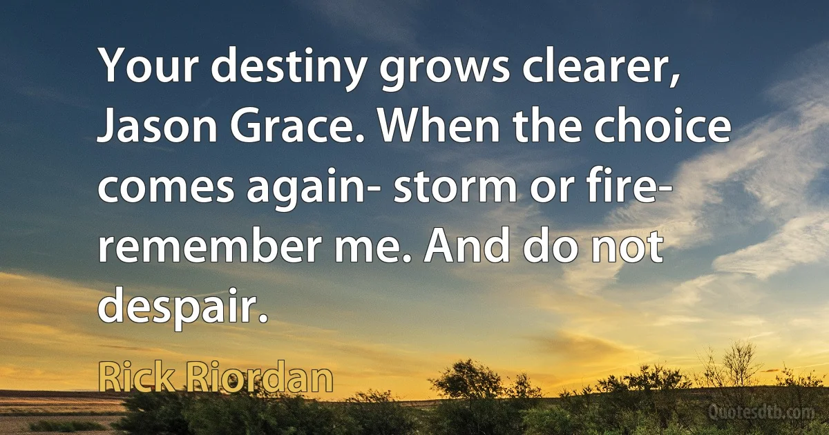 Your destiny grows clearer, Jason Grace. When the choice comes again- storm or fire- remember me. And do not despair. (Rick Riordan)