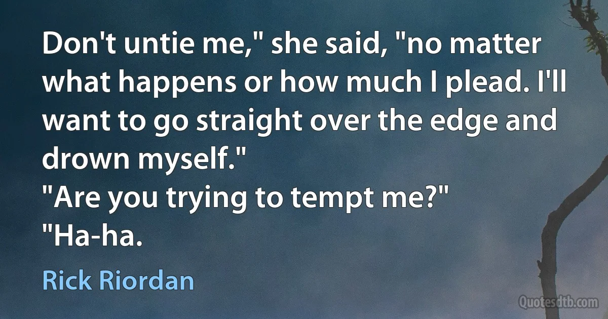 Don't untie me," she said, "no matter what happens or how much I plead. I'll want to go straight over the edge and drown myself."
"Are you trying to tempt me?"
"Ha-ha. (Rick Riordan)