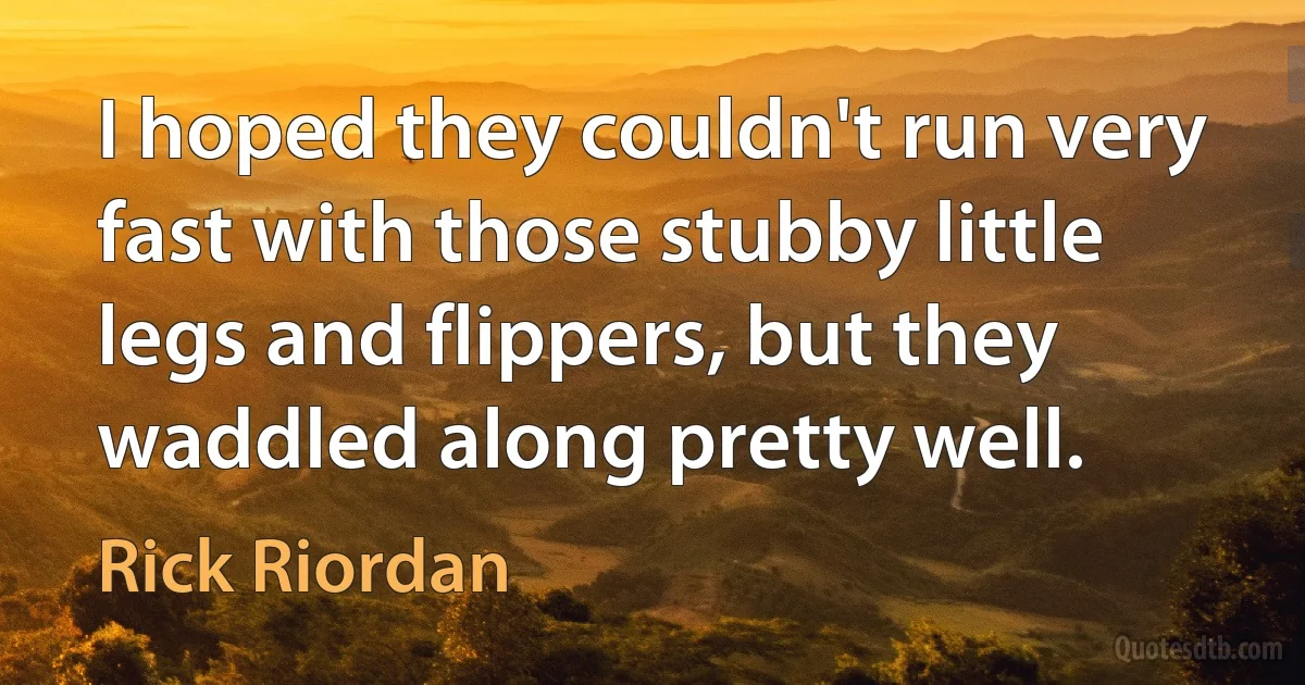 I hoped they couldn't run very fast with those stubby little legs and flippers, but they waddled along pretty well. (Rick Riordan)