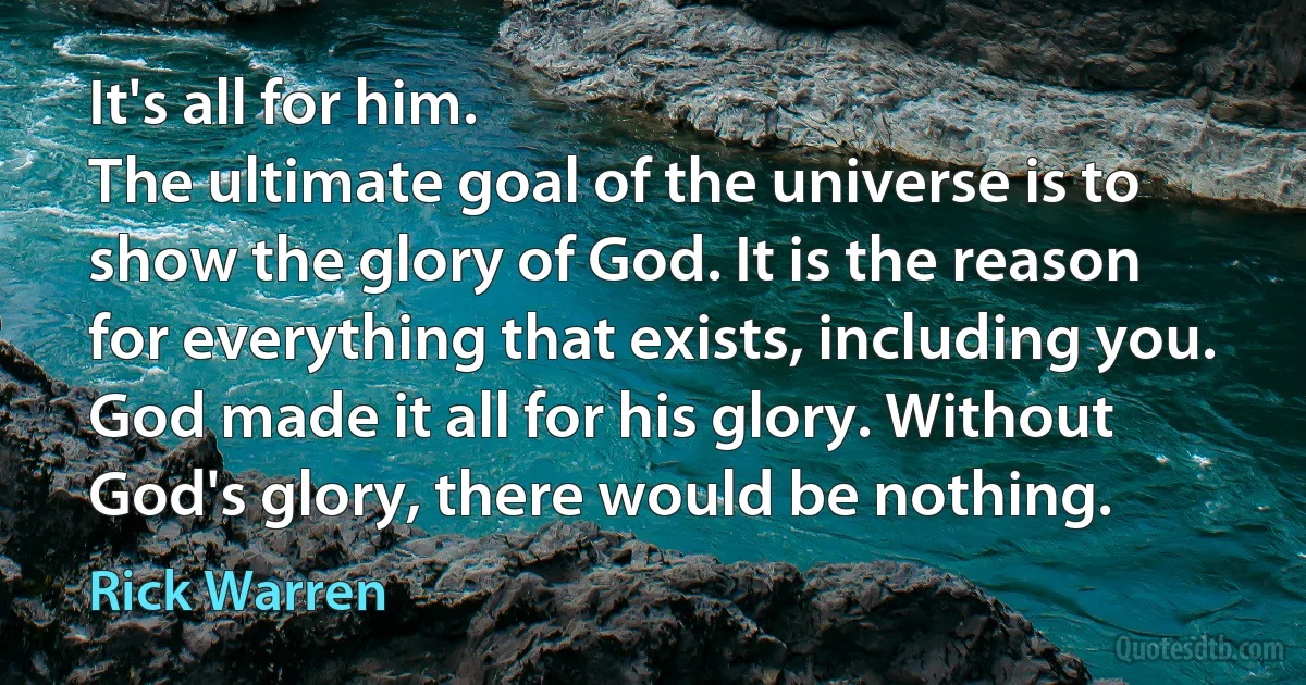 It's all for him.
The ultimate goal of the universe is to show the glory of God. It is the reason for everything that exists, including you. God made it all for his glory. Without God's glory, there would be nothing. (Rick Warren)