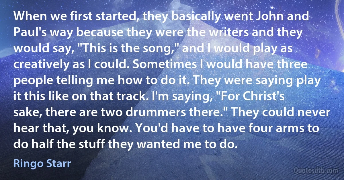 When we first started, they basically went John and Paul's way because they were the writers and they would say, "This is the song," and I would play as creatively as I could. Sometimes I would have three people telling me how to do it. They were saying play it this like on that track. I'm saying, "For Christ's sake, there are two drummers there." They could never hear that, you know. You'd have to have four arms to do half the stuff they wanted me to do. (Ringo Starr)