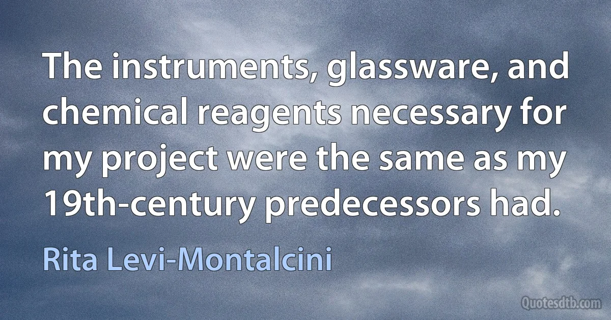 The instruments, glassware, and chemical reagents necessary for my project were the same as my 19th-century predecessors had. (Rita Levi-Montalcini)