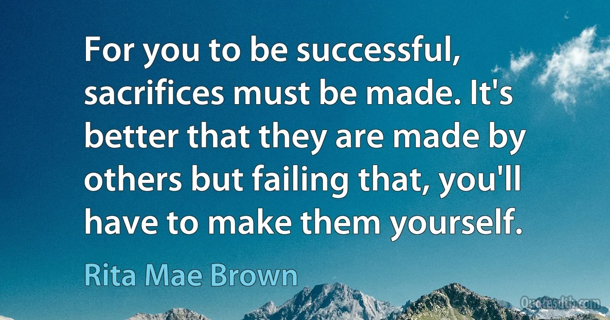 For you to be successful, sacrifices must be made. It's better that they are made by others but failing that, you'll have to make them yourself. (Rita Mae Brown)