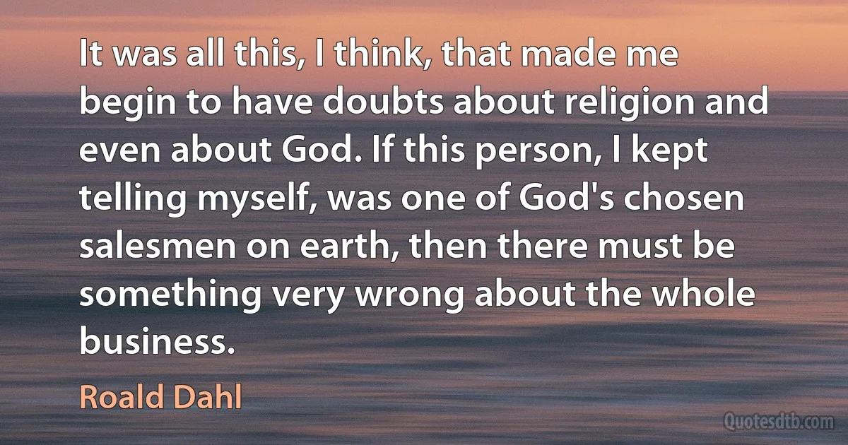 It was all this, I think, that made me begin to have doubts about religion and even about God. If this person, I kept telling myself, was one of God's chosen salesmen on earth, then there must be something very wrong about the whole business. (Roald Dahl)