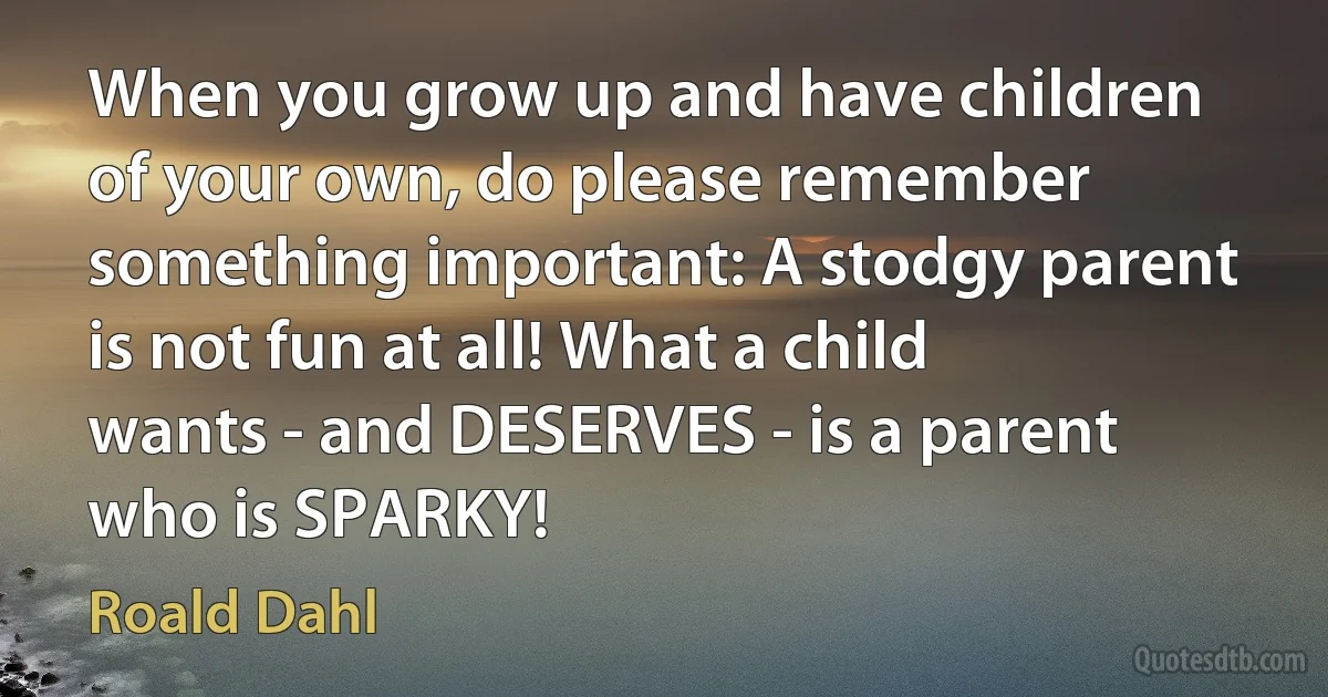 When you grow up and have children of your own, do please remember something important: A stodgy parent is not fun at all! What a child wants - and DESERVES - is a parent who is SPARKY! (Roald Dahl)