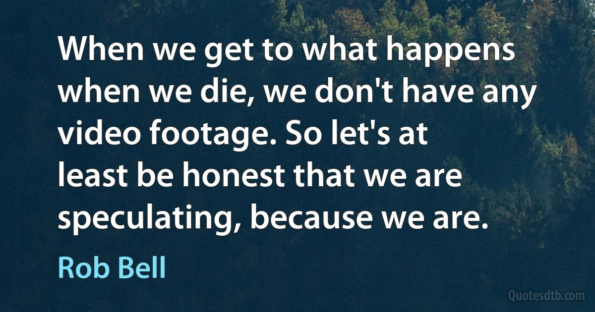 When we get to what happens when we die, we don't have any video footage. So let's at least be honest that we are speculating, because we are. (Rob Bell)