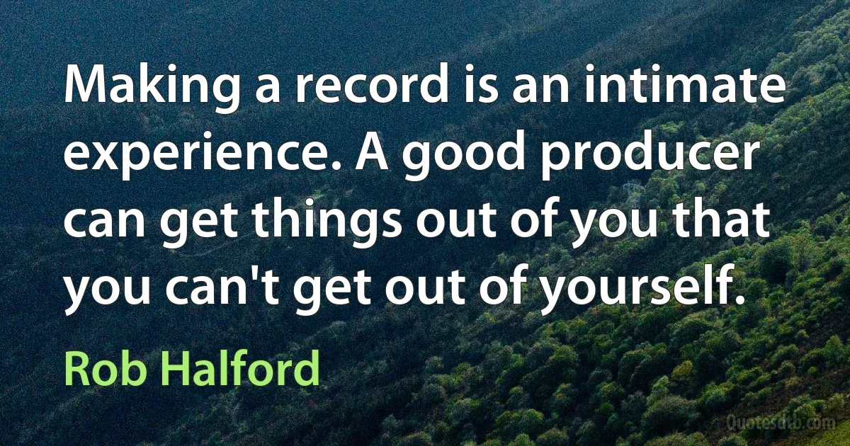 Making a record is an intimate experience. A good producer can get things out of you that you can't get out of yourself. (Rob Halford)