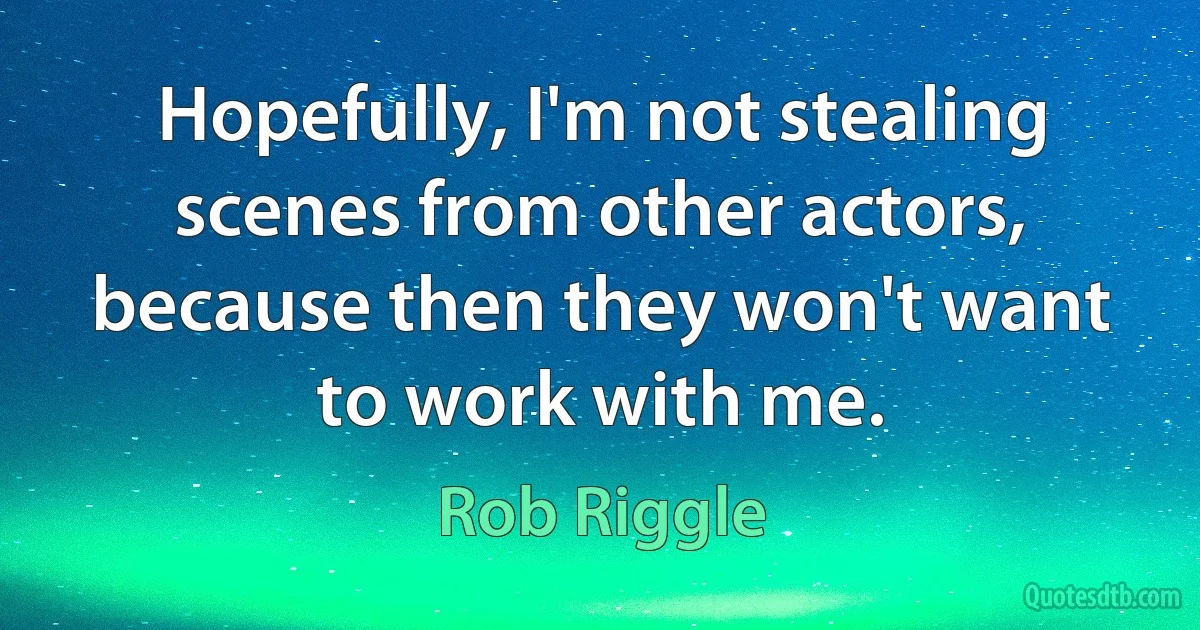 Hopefully, I'm not stealing scenes from other actors, because then they won't want to work with me. (Rob Riggle)