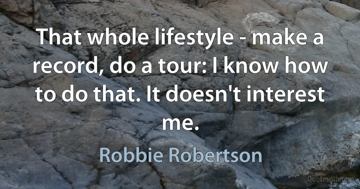 That whole lifestyle - make a record, do a tour: I know how to do that. It doesn't interest me. (Robbie Robertson)