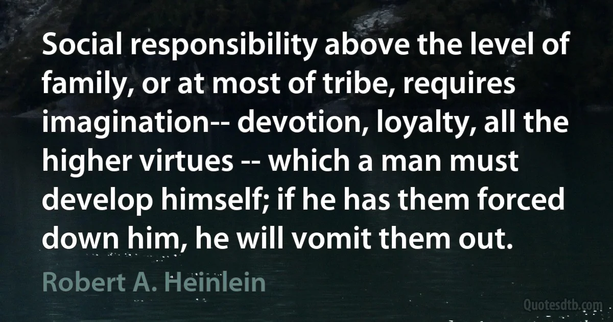 Social responsibility above the level of family, or at most of tribe, requires imagination-- devotion, loyalty, all the higher virtues -- which a man must develop himself; if he has them forced down him, he will vomit them out. (Robert A. Heinlein)