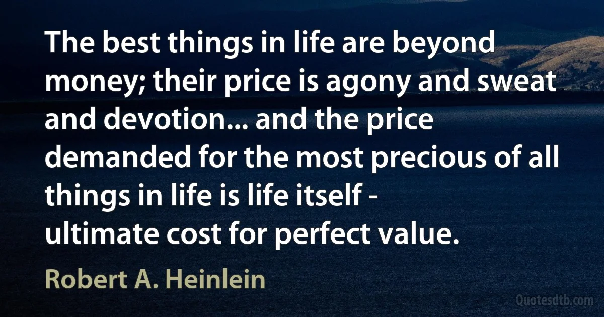 The best things in life are beyond money; their price is agony and sweat and devotion... and the price demanded for the most precious of all things in life is life itself - ultimate cost for perfect value. (Robert A. Heinlein)