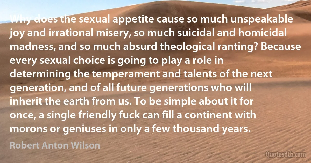 Why does the sexual appetite cause so much unspeakable joy and irrational misery, so much suicidal and homicidal madness, and so much absurd theological ranting? Because every sexual choice is going to play a role in determining the temperament and talents of the next generation, and of all future generations who will inherit the earth from us. To be simple about it for once, a single friendly fuck can fill a continent with morons or geniuses in only a few thousand years. (Robert Anton Wilson)