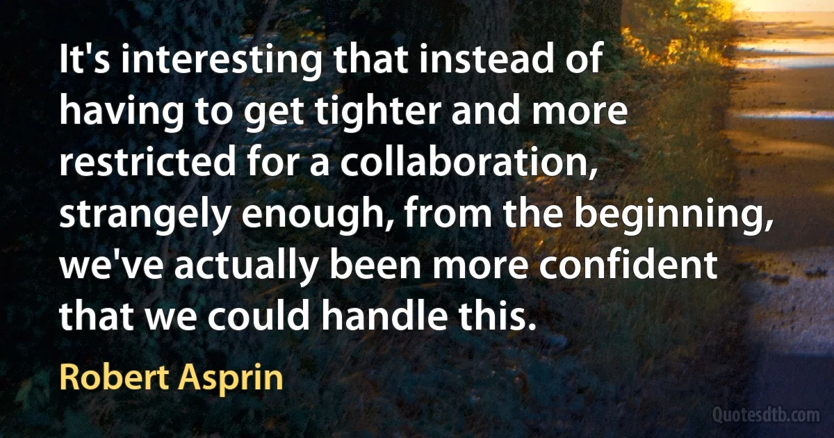 It's interesting that instead of having to get tighter and more restricted for a collaboration, strangely enough, from the beginning, we've actually been more confident that we could handle this. (Robert Asprin)