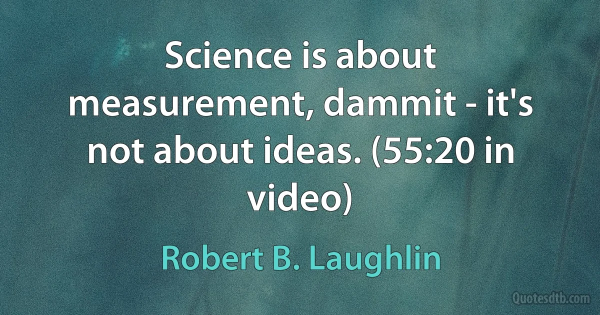 Science is about measurement, dammit - it's not about ideas. (55:20 in video) (Robert B. Laughlin)